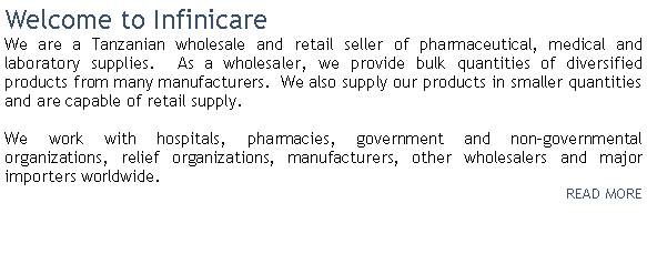 Text Box: Welcome to InfinicareWe are a Tanzanian wholesale and retail seller of pharmaceutical, medical and laboratory supplies.  As a wholesaler, we provide bulk quantities of diversified products from many manufacturers.  We also supply our products in smaller quantities and are capable of retail supply. We work with hospitals, pharmacies, government and non-governmental organizations, relief organizations, manufacturers, other wholesalers and major importers worldwide.  READ MORE